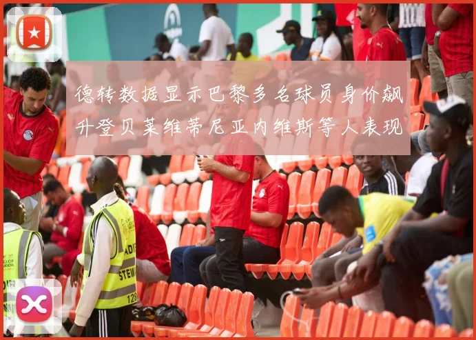 德转数据显示巴黎多名球员身价飙升登贝莱维蒂尼亚内维斯等人表现抢眼