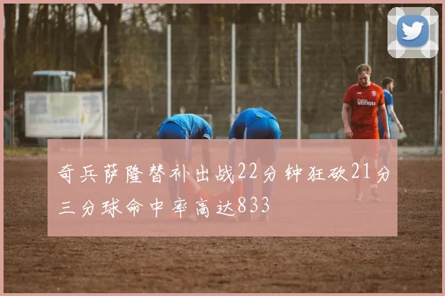 奇兵萨隆替补出战22分钟狂砍21分三分球命中率高达833