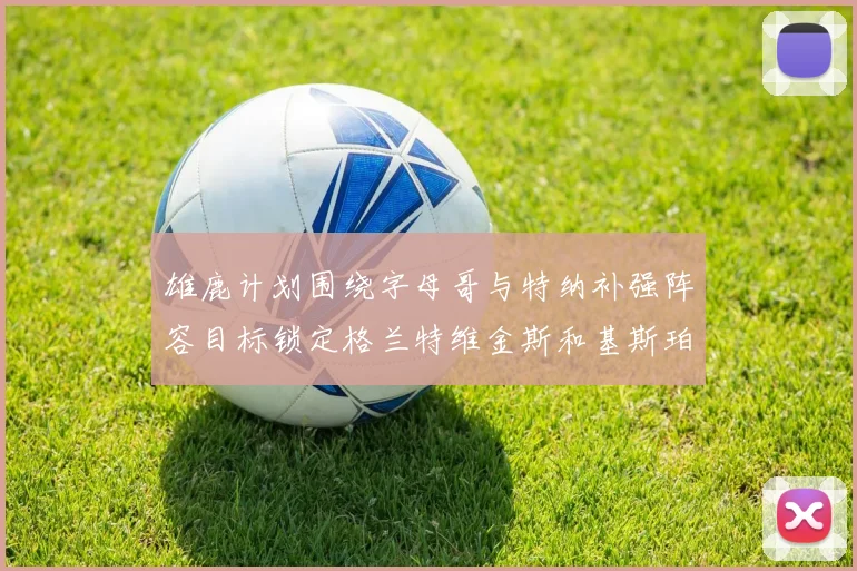 雄鹿计划围绕字母哥与特纳补强阵容目标锁定格兰特维金斯和基斯珀特
