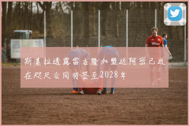 斯基拉透露雷吉隆加盟迈阿密已近在咫尺合同将签至2028年