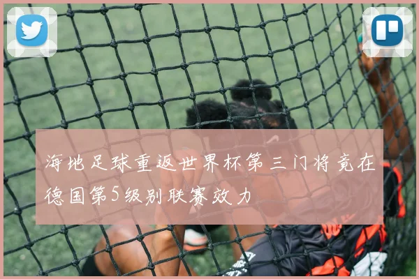 海地足球重返世界杯第三门将竟在德国第5级别联赛效力