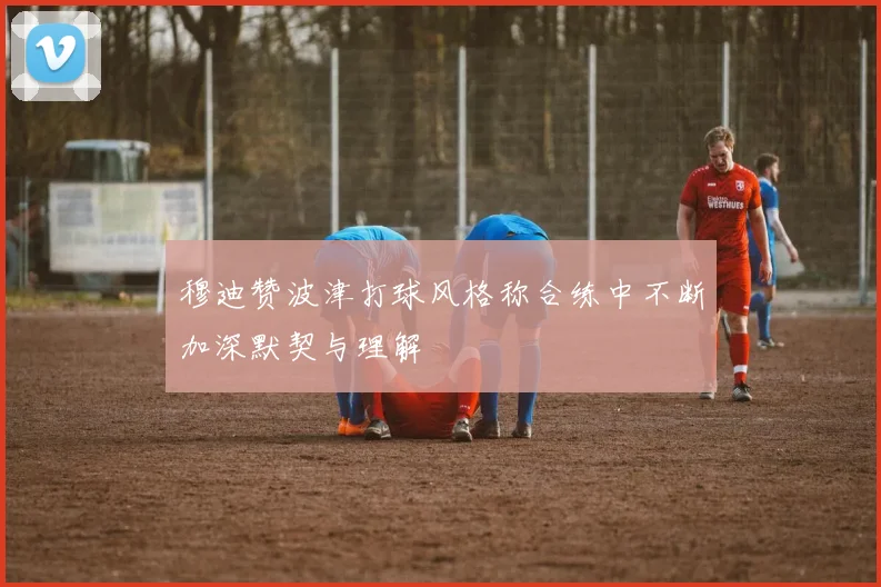 穆迪赞波津打球风格称合练中不断加深默契与理解
