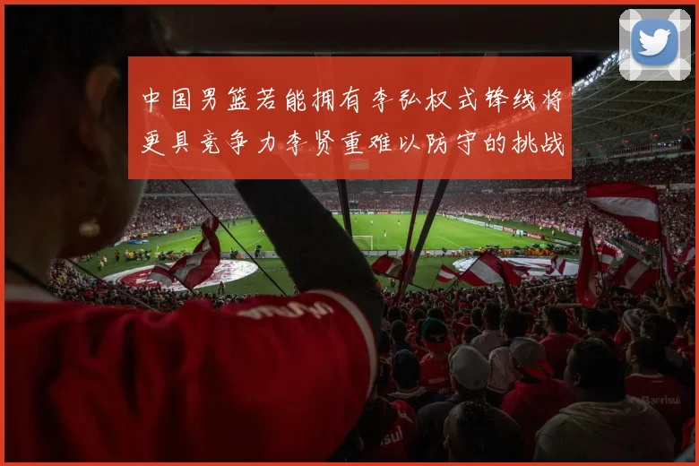 中国男篮若能拥有李弘权式锋线将更具竞争力李贤重难以防守的挑战