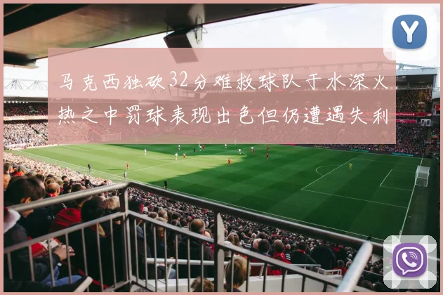 马克西独砍32分难救球队于水深火热之中罚球表现出色但仍遭遇失利