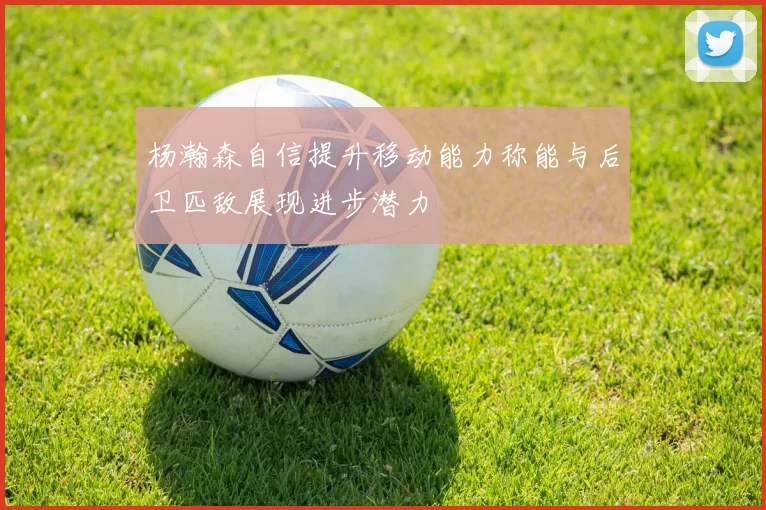 杨瀚森自信提升移动能力称能与后卫匹敌展现进步潜力