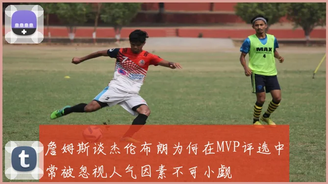 詹姆斯谈杰伦布朗为何在MVP评选中常被忽视人气因素不可小觑