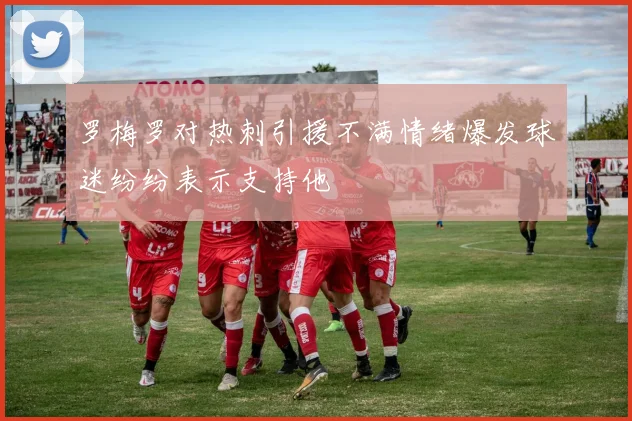 罗梅罗对热刺引援不满情绪爆发球迷纷纷表示支持他