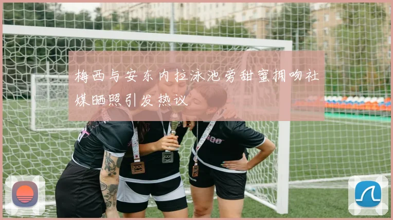 梅西与安东内拉泳池旁甜蜜拥吻社媒晒照引发热议