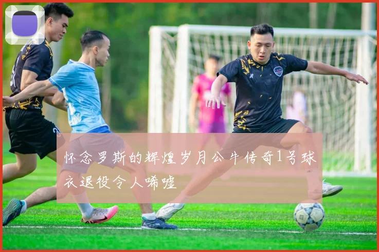 怀念罗斯的辉煌岁月公牛传奇1号球衣退役令人唏嘘