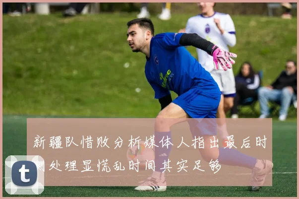 新疆队惜败分析媒体人指出最后时刻处理显慌乱时间其实足够