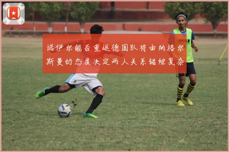 诺伊尔能否重返德国队将由纳格尔斯曼的态度决定两人关系错综复杂