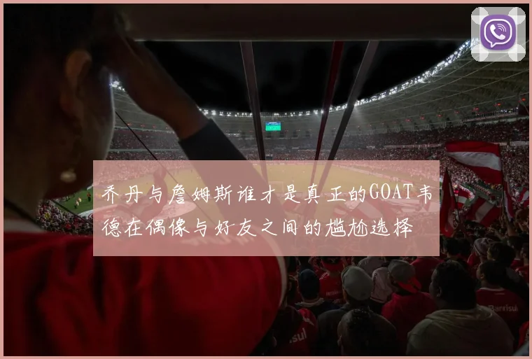 乔丹与詹姆斯谁才是真正的GOAT韦德在偶像与好友之间的尴尬选择