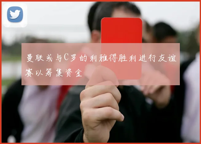 曼联或与C罗的利雅得胜利进行友谊赛以筹集资金