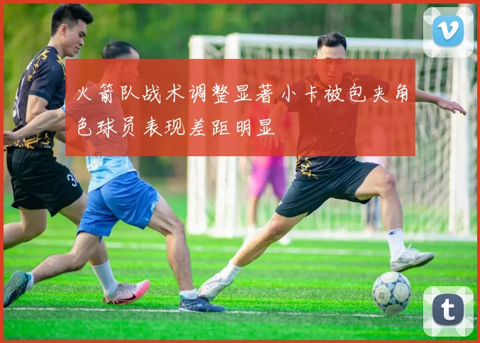 火箭队战术调整显著小卡被包夹角色球员表现差距明显